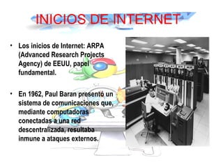 INICIOS DE INTERNET
• Los inicios de Internet: ARPA
(Advanced Research Projects
Agency) de EEUU, papel
fundamental.
• En 1962, Paul Baran presentó un
sistema de comunicaciones que,
mediante computadoras
conectadas a una red
descentralizada, resultaba
inmune a ataques externos. 
 