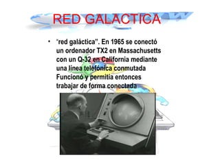 RED GALACTICA
• “red galáctica”. En 1965 se conectó
un ordenador TX2 en Massachusetts
con un Q-32 en California mediante
una línea telefónica conmutada
Funcionó y permitía entonces
trabajar de forma conectada
 