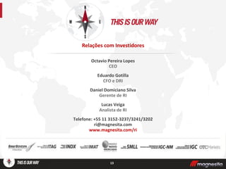 Octavio Pereira Lopes
CEO
Eduardo Gotilla
CFO e DRI
Daniel Domiciano Silva
Gerente de RI
Lucas Veiga
Analista de RI
Telefone: +55 11 3152-3237/3241/3202
ri@magnesita.com
www.magnesita.com/ri
13
Relações com Investidores
 