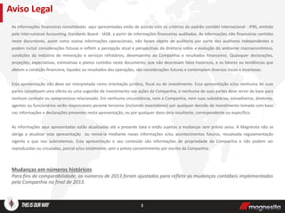 As informações financeiras consolidadas aqui apresentadas estão de acordo com os critérios do padrão contábil internacional - IFRS, emitido
pelo International Accounting Standards Board - IASB, a partir de informações financeiras auditadas. As informações não financeiras contidas
neste documento, assim como outras informações operacionais, não foram objeto de auditoria por parte dos auditores independentes e
podem incluir considerações futuras e refletir a percepção atual e perspectivas da diretoria sobre a evolução do ambiente macroeconômico,
condições da indústria de mineração e serviços refratários, desempenho da Companhia e resultados financeiros. Quaisquer declarações,
projeções, expectativas, estimativas e planos contidos neste documento, que não descrevam fatos históricos, e os fatores ou tendências que
afetem a condição financeira, liquidez ou resultados das operações, são considerações futuras e contemplam diversos riscos e incertezas.
Esta apresentação não deve ser interpretada como orientação jurídica, fiscal ou de investimento. Essa apresentação e/ou nenhuma de suas
partes constituem uma oferta ou uma sugestão de investimento nas ações da Companhia, e nenhuma de suas partes deve servir de base para
nenhum contrato ou compromisso relacionado. Em nenhuma circunstância, nem a Companhia, nem suas subsidiárias, conselheiros, diretores,
agentes ou funcionários serão responsáveis perante terceiros (incluindo investidores) por qualquer decisão de investimento tomada com base
nas informações e declarações presentes nesta apresentação, ou por qualquer dano dela resultante, correspondente ou específico.
As informações aqui apresentadas estão atualizadas até a presente data e estão sujeitas a mudanças sem prévio aviso. A Magnesita não se
obriga a atualizar esta apresentação ou revisá-la mediante novas informações e/ou acontecimentos futuros, ressalvada regulamentação
vigente a que nos submetemos. Esta apresentação e seu conteúdo são informações de propriedade da Companhia e não podem ser
reproduzidas ou circuladas, parcial e/ou totalmente, sem o prévio consentimento por escrito da Companhia.
Mudanças em números históricos
Para fins de comparabilidade, os números de 2013 foram ajustados para refletir as mudanças contábeis implementadas
pela Companhia no final de 2013.
Aviso Legal
2
 