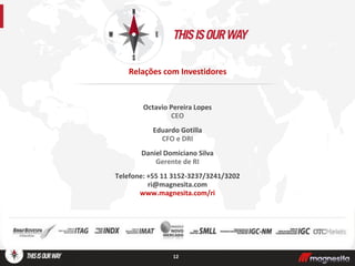 Octavio Pereira Lopes
CEO
Eduardo Gotilla
CFO e DRI
Daniel Domiciano Silva
Gerente de RI
Telefone: +55 11 3152-3237/3241/3202
ri@magnesita.com
www.magnesita.com/ri
12
Relações com Investidores
 