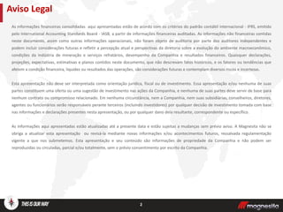 As informações financeiras consolidadas aqui apresentadas estão de acordo com os critérios do padrão contábil internacional - IFRS, emitido
pelo International Accounting Standards Board - IASB, a partir de informações financeiras auditadas. As informações não financeiras contidas
neste documento, assim como outras informações operacionais, não foram objeto de auditoria por parte dos auditores independentes e
podem incluir considerações futuras e refletir a percepção atual e perspectivas da diretoria sobre a evolução do ambiente macroeconômico,
condições da indústria de mineração e serviços refratários, desempenho da Companhia e resultados financeiros. Quaisquer declarações,
projeções, expectativas, estimativas e planos contidos neste documento, que não descrevam fatos históricos, e os fatores ou tendências que
afetem a condição financeira, liquidez ou resultados das operações, são considerações futuras e contemplam diversos riscos e incertezas.
Esta apresentação não deve ser interpretada como orientação jurídica, fiscal ou de investimento. Essa apresentação e/ou nenhuma de suas
partes constituem uma oferta ou uma sugestão de investimento nas ações da Companhia, e nenhuma de suas partes deve servir de base para
nenhum contrato ou compromisso relacionado. Em nenhuma circunstância, nem a Companhia, nem suas subsidiárias, conselheiros, diretores,
agentes ou funcionários serão responsáveis perante terceiros (incluindo investidores) por qualquer decisão de investimento tomada com base
nas informações e declarações presentes nesta apresentação, ou por qualquer dano dela resultante, correspondente ou específico.
As informações aqui apresentadas estão atualizadas até a presente data e estão sujeitas a mudanças sem prévio aviso. A Magnesita não se
obriga a atualizar esta apresentação ou revisá-la mediante novas informações e/ou acontecimentos futuros, ressalvada regulamentação
vigente a que nos submetemos. Esta apresentação e seu conteúdo são informações de propriedade da Companhia e não podem ser
reproduzidas ou circuladas, parcial e/ou totalmente, sem o prévio consentimento por escrito da Companhia.
Aviso Legal
2
 