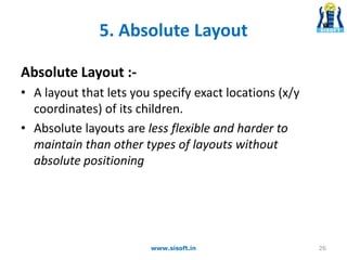 5. Absolute Layout
Absolute Layout :-
• A layout that lets you specify exact locations (x/y
coordinates) of its children.
• Absolute layouts are less flexible and harder to
maintain than other types of layouts without
absolute positioning
26www.sisoft.in
 