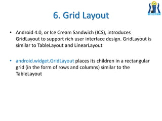 6. Grid Layout
• Android 4.0, or Ice Cream Sandwich (ICS), introduces
GridLayout to support rich user interface design. GridLayout is
similar to TableLayout and LinearLayout
• android.widget.GridLayout places its children in a rectangular
grid (in the form of rows and columns) similar to the
TableLayout
 