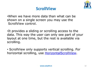 ScrollView
•When we have more data than what can be
shown on a single screen you may use the
ScrollView control.
•It provides a sliding or scrolling access to the
data. This way the user can only see part of your
layout at one time, but the rest is available via
scrolling.
• ScrollView only supports vertical scrolling. For
horizontal scrolling, use HorizontalScrollView.
32www.sisoft.in
 