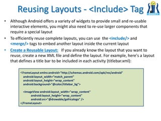 Reusing Layouts - <Include> Tag
• Although Android offers a variety of widgets to provide small and re-usable
interactive elements, you might also need to re-use larger components that
require a special layout
• To efficiently reuse complete layouts, you can use the <include/> and
<merge/> tags to embed another layout inside the current layout
• Create a Reusable Layout: If you already know the layout that you want to
reuse, create a new XML file and define the layout. For example, here's a layout
that defines a title bar to be included in each activity (titlebar.xml):
<FrameLayout xmlns:android="http://schemas.android.com/apk/res/android"
android:layout_width=”match_parent”
android:layout_height="wrap_content"
android:background="@color/titlebar_bg">
<ImageView android:layout_width="wrap_content"
android:layout_height="wrap_content"
android:src="@drawable/gafricalogo" />
</FrameLayout>
 