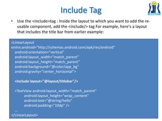 Include Tag
• Use the <include>tag : Inside the layout to which you want to add the re-
usable component, add the <include/> tag For example, here's a layout
that includes the title bar from earlier example:
<LinearLayout
xmlns:android="http://schemas.android.com/apk/res/android"
android:orientation="vertical"
android:layout_width=”match_parent”
android:layout_height=”match_parent”
android:background="@color/app_bg"
android:gravity="center_horizontal">
<include layout="@layout/titlebar"/>
<TextView android:layout_width=”match_parent”
android:layout_height="wrap_content"
android:text="@string/hello"
android:padding="10dp" />
…
</LinearLayout>
 