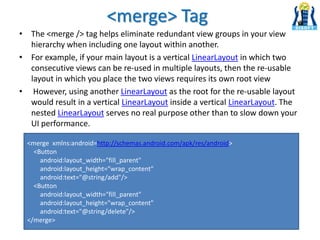 <merge> Tag
• The <merge /> tag helps eliminate redundant view groups in your view
hierarchy when including one layout within another.
• For example, if your main layout is a vertical LinearLayout in which two
consecutive views can be re-used in multiple layouts, then the re-usable
layout in which you place the two views requires its own root view
• However, using another LinearLayout as the root for the re-usable layout
would result in a vertical LinearLayout inside a vertical LinearLayout. The
nested LinearLayout serves no real purpose other than to slow down your
UI performance.
<merge xmlns:android=http://schemas.android.com/apk/res/android>
<Button
android:layout_width="fill_parent"
android:layout_height="wrap_content"
android:text="@string/add"/>
<Button
android:layout_width="fill_parent"
android:layout_height="wrap_content"
android:text="@string/delete"/>
</merge>
 