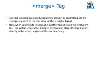 • To avoid including such a redundant view group, you can instead use the
<merge> element as the root view for the re-usable layout
• Now, when you include this layout in another layout (using the <include/>
tag), the system ignores the <merge> element and places the two buttons
directly in the layout, in place of the <include/> tag.
<merge> Tag
 