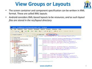 View Groups or Layouts
• The screen container and component specification can be written in XML
format. These are called XML layouts
• Android considers XML-based layouts to be resources, and as such layout
files are stored in the res/layout directory
4www.sisoft.in
 