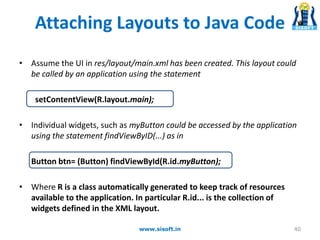 Attaching Layouts to Java Code
• Assume the UI in res/layout/main.xml has been created. This layout could
be called by an application using the statement
setContentView(R.layout.main);
• Individual widgets, such as myButton could be accessed by the application
using the statement findViewByID(...) as in
Button btn= (Button) findViewById(R.id.myButton);
• Where R is a class automatically generated to keep track of resources
available to the application. In particular R.id... is the collection of
widgets defined in the XML layout.
www.sisoft.in 40
 
