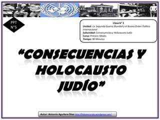 PPT                                                                   Clase N° 5
                                            Unidad : La Segunda Guerra Mundial y el Nuevo Orden Político
N°5                                         Internacional
                                            Subunidad: Consecuencias y Holocausto Judío
                                            Curso: Primero Medio.
                                            Tiempo: 90 Minutos




      Autor: Antonio Aguilera Díaz http://historecursos.wordpress.com/
 