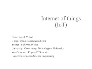 Internet of things
(IoT)
Name: Ayush Vishal
E-mail: ayush.vishal@gmail.com
Twitter Id: @AyushVishal
University: Visvesvaraya Technological University
Year/Semester: 4th year/8th Semester
Branch: Information Science Engineering
 