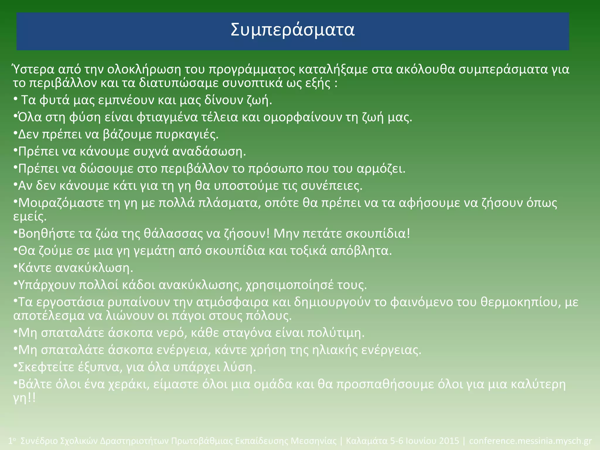 Συμπεράσματα
Ύστερα από την ολοκλήρωση του προγράμματος καταλήξαμε στα ακόλουθα συμπεράσματα για
το περιβάλλον και τα διατυπώσαμε συνοπτικά ως εξής :
• Τα φυτά μας εμπνέουν και μας δίνουν ζωή.
•Όλα στη φύση είναι φτιαγμένα τέλεια και ομορφαίνουν τη ζωή μας.
•Δεν πρέπει να βάζουμε πυρκαγιές.
•Πρέπει να κάνουμε συχνά αναδάσωση.
•Πρέπει να δώσουμε στο περιβάλλον το πρόσωπο που του αρμόζει.
•Αν δεν κάνουμε κάτι για τη γη θα υποστούμε τις συνέπειες.
•Μοιραζόμαστε τη γη με πολλά πλάσματα, οπότε θα πρέπει να τα αφήσουμε να ζήσουν όπως
εμείς.
•Βοηθήστε τα ζώα της θάλασσας να ζήσουν! Μην πετάτε σκουπίδια!
•Θα ζούμε σε μια γη γεμάτη από σκουπίδια και τοξικά απόβλητα.
•Κάντε ανακύκλωση.
•Υπάρχουν πολλοί κάδοι ανακύκλωσης, χρησιμοποίησέ τους.
•Τα εργοστάσια ρυπαίνουν την ατμόσφαιρα και δημιουργούν το φαινόμενο του θερμοκηπίου, με
αποτέλεσμα να λιώνουν οι πάγοι στους πόλους.
•Μη σπαταλάτε άσκοπα νερό, κάθε σταγόνα είναι πολύτιμη.
•Μη σπαταλάτε άσκοπα ενέργεια, κάντε χρήση της ηλιακής ενέργειας.
•Σκεφτείτε έξυπνα, για όλα υπάρχει λύση.
•Βάλτε όλοι ένα χεράκι, είμαστε όλοι μια ομάδα και θα προσπαθήσουμε όλοι για μια καλύτερη
γη!!
1ο
Συνέδριο Σχολικών Δραστηριοτήτων Πρωτοβάθμιας Εκπαίδευσης Μεσσηνίας | Καλαμάτα 5-6 Ιουνίου 2015 | conference.messinia.mysch.gr
 