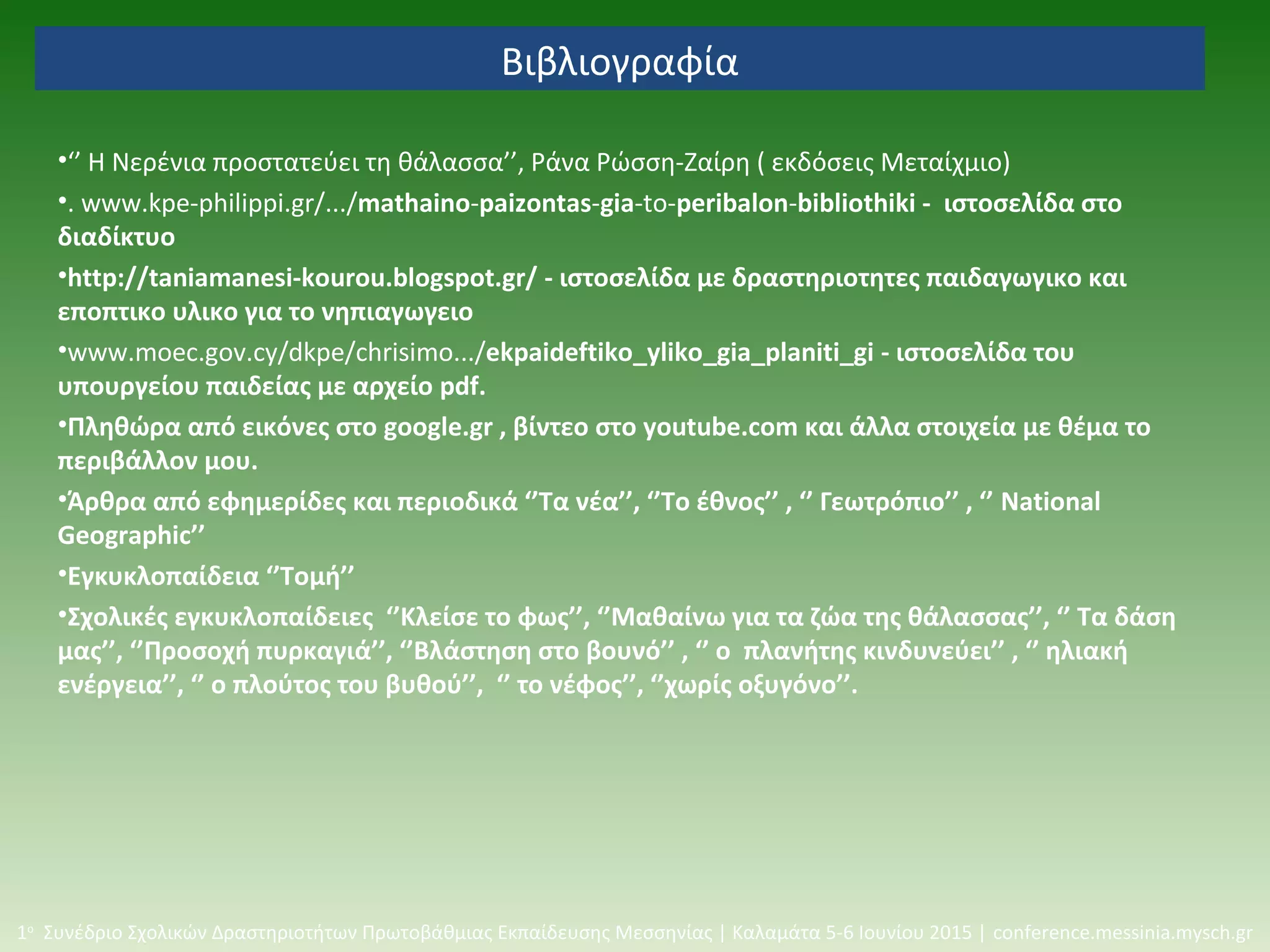 Βιβλιογραφία
•‘’ Η Νερένια προστατεύει τη θάλασσα’’, Ράνα Ρώσση-Ζαίρη ( εκδόσεις Μεταίχμιο)
•. www.kpe-philippi.gr/.../mathaino-paizontas-gia-to-peribalon-bibliothiki - ιστοσελίδα στο
διαδίκτυο
•http://taniamanesi-kourou.blogspot.gr/ - ιστοσελίδα με δραστηριοτητες παιδαγωγικο και
εποπτικο υλικο για το νηπιαγωγειο
•www.moec.gov.cy/dkpe/chrisimo.../ekpaideftiko_yliko_gia_planiti_gi - ιστοσελίδα του
υπουργείου παιδείας με αρχείο pdf.
•Πληθώρα από εικόνες στο google.gr , βίντεο στο youtube.com και άλλα στοιχεία με θέμα το
περιβάλλον μου.
•Άρθρα από εφημερίδες και περιοδικά ‘’Τα νέα’’, ‘’Το έθνος’’ , ‘’ Γεωτρόπιο’’ , ‘’ National
Geographic’’
•Εγκυκλοπαίδεια ‘’Τομή’’
•Σχολικές εγκυκλοπαίδειες ‘’Κλείσε το φως’’, ‘’Μαθαίνω για τα ζώα της θάλασσας’’, ‘’ Τα δάση
μας’’, ‘’Προσοχή πυρκαγιά’’, ‘’Βλάστηση στο βουνό’’ , ‘’ ο πλανήτης κινδυνεύει’’ , ‘’ ηλιακή
ενέργεια’’, ‘’ ο πλούτος του βυθού’’, ‘’ το νέφος’’, ‘’χωρίς οξυγόνο’’.
1ο
Συνέδριο Σχολικών Δραστηριοτήτων Πρωτοβάθμιας Εκπαίδευσης Μεσσηνίας | Καλαμάτα 5-6 Ιουνίου 2015 | conference.messinia.mysch.gr
 