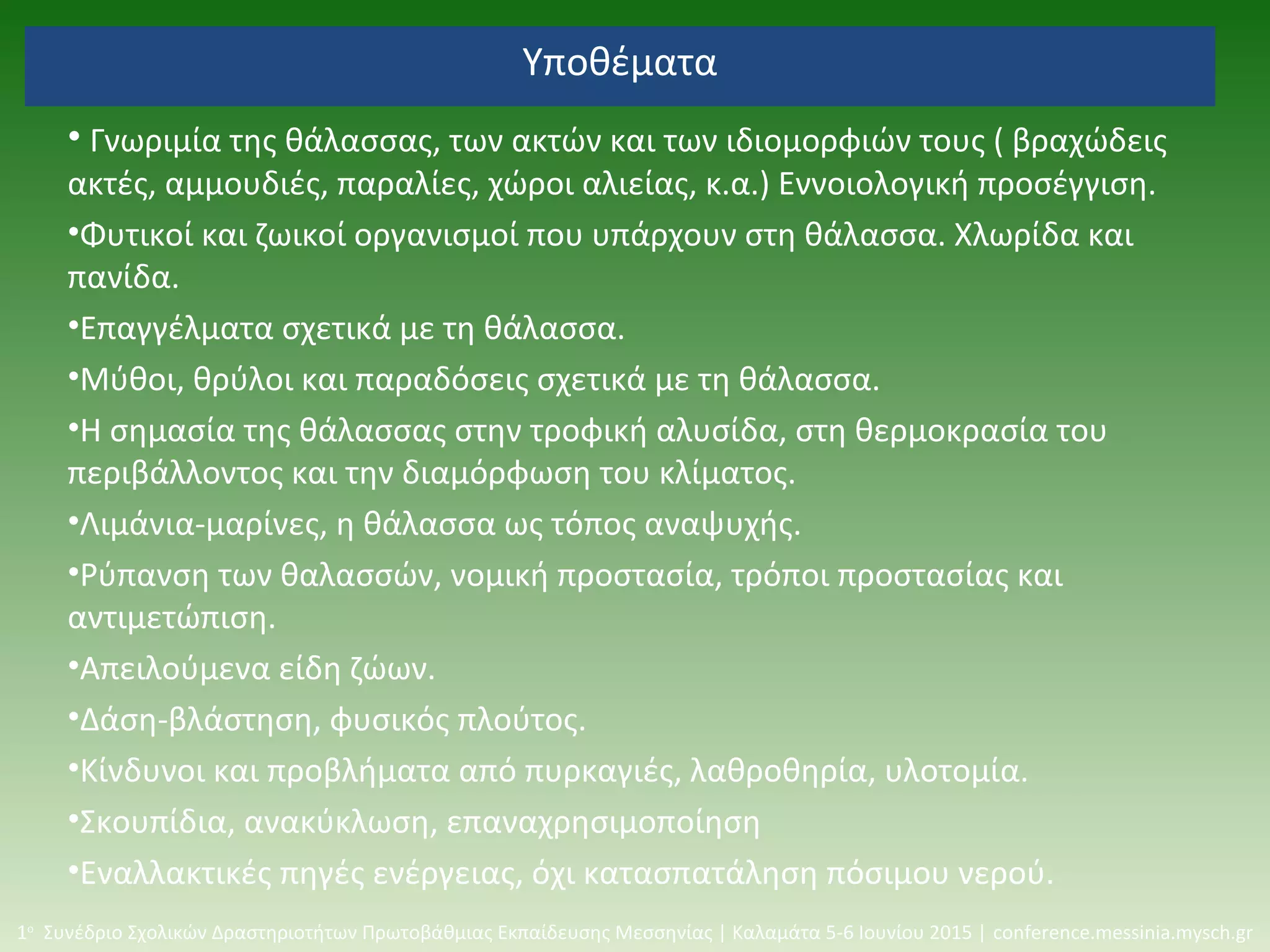 Υποθέματα
• Γνωριμία της θάλασσας, των ακτών και των ιδιομορφιών τους ( βραχώδεις
ακτές, αμμουδιές, παραλίες, χώροι αλιείας, κ.α.) Εννοιολογική προσέγγιση.
•Φυτικοί και ζωικοί οργανισμοί που υπάρχουν στη θάλασσα. Χλωρίδα και
πανίδα.
•Επαγγέλματα σχετικά με τη θάλασσα.
•Μύθοι, θρύλοι και παραδόσεις σχετικά με τη θάλασσα.
•Η σημασία της θάλασσας στην τροφική αλυσίδα, στη θερμοκρασία του
περιβάλλοντος και την διαμόρφωση του κλίματος.
•Λιμάνια-μαρίνες, η θάλασσα ως τόπος αναψυχής.
•Ρύπανση των θαλασσών, νομική προστασία, τρόποι προστασίας και
αντιμετώπιση.
•Απειλούμενα είδη ζώων.
•Δάση-βλάστηση, φυσικός πλούτος.
•Κίνδυνοι και προβλήματα από πυρκαγιές, λαθροθηρία, υλοτομία.
•Σκουπίδια, ανακύκλωση, επαναχρησιμοποίηση
•Εναλλακτικές πηγές ενέργειας, όχι κατασπατάληση πόσιμου νερού.
1ο
Συνέδριο Σχολικών Δραστηριοτήτων Πρωτοβάθμιας Εκπαίδευσης Μεσσηνίας | Καλαμάτα 5-6 Ιουνίου 2015 | conference.messinia.mysch.gr
 