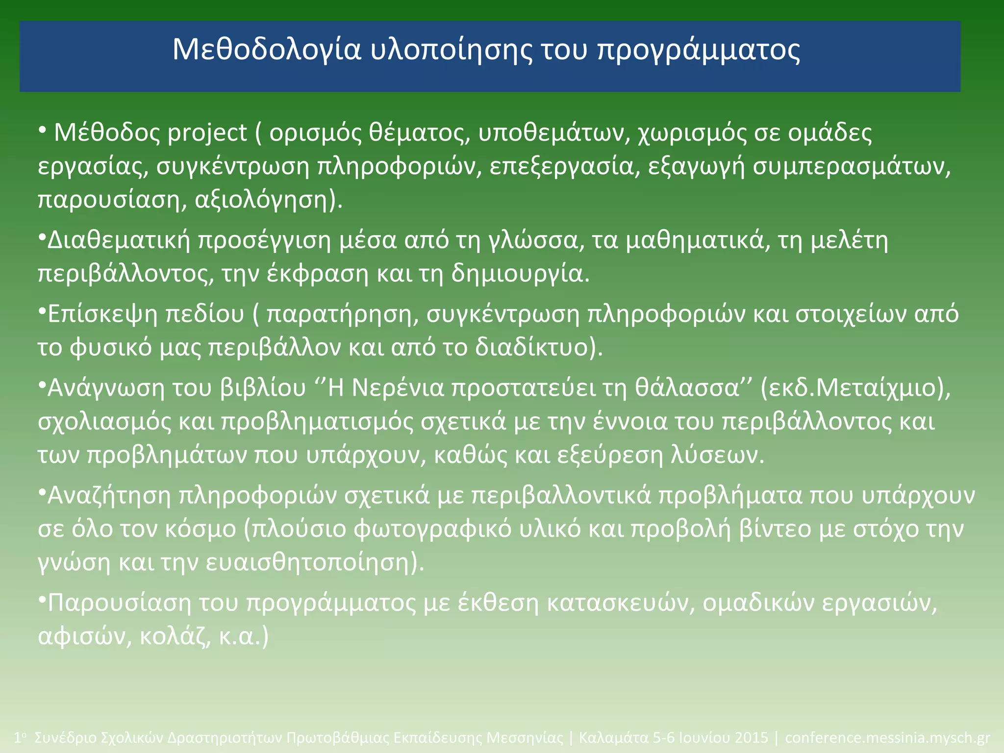 Μεθοδολογία υλοποίησης του προγράμματος
• Μέθοδος project ( ορισμός θέματος, υποθεμάτων, χωρισμός σε ομάδες
εργασίας, συγκέντρωση πληροφοριών, επεξεργασία, εξαγωγή συμπερασμάτων,
παρουσίαση, αξιολόγηση).
•Διαθεματική προσέγγιση μέσα από τη γλώσσα, τα μαθηματικά, τη μελέτη
περιβάλλοντος, την έκφραση και τη δημιουργία.
•Επίσκεψη πεδίου ( παρατήρηση, συγκέντρωση πληροφοριών και στοιχείων από
το φυσικό μας περιβάλλον και από το διαδίκτυο).
•Ανάγνωση του βιβλίου ‘’Η Νερένια προστατεύει τη θάλασσα’’ (εκδ.Μεταίχμιο),
σχολιασμός και προβληματισμός σχετικά με την έννοια του περιβάλλοντος και
των προβλημάτων που υπάρχουν, καθώς και εξεύρεση λύσεων.
•Αναζήτηση πληροφοριών σχετικά με περιβαλλοντικά προβλήματα που υπάρχουν
σε όλο τον κόσμο (πλούσιο φωτογραφικό υλικό και προβολή βίντεο με στόχο την
γνώση και την ευαισθητοποίηση).
•Παρουσίαση του προγράμματος με έκθεση κατασκευών, ομαδικών εργασιών,
αφισών, κολάζ, κ.α.)
1ο
Συνέδριο Σχολικών Δραστηριοτήτων Πρωτοβάθμιας Εκπαίδευσης Μεσσηνίας | Καλαμάτα 5-6 Ιουνίου 2015 | conference.messinia.mysch.gr
 