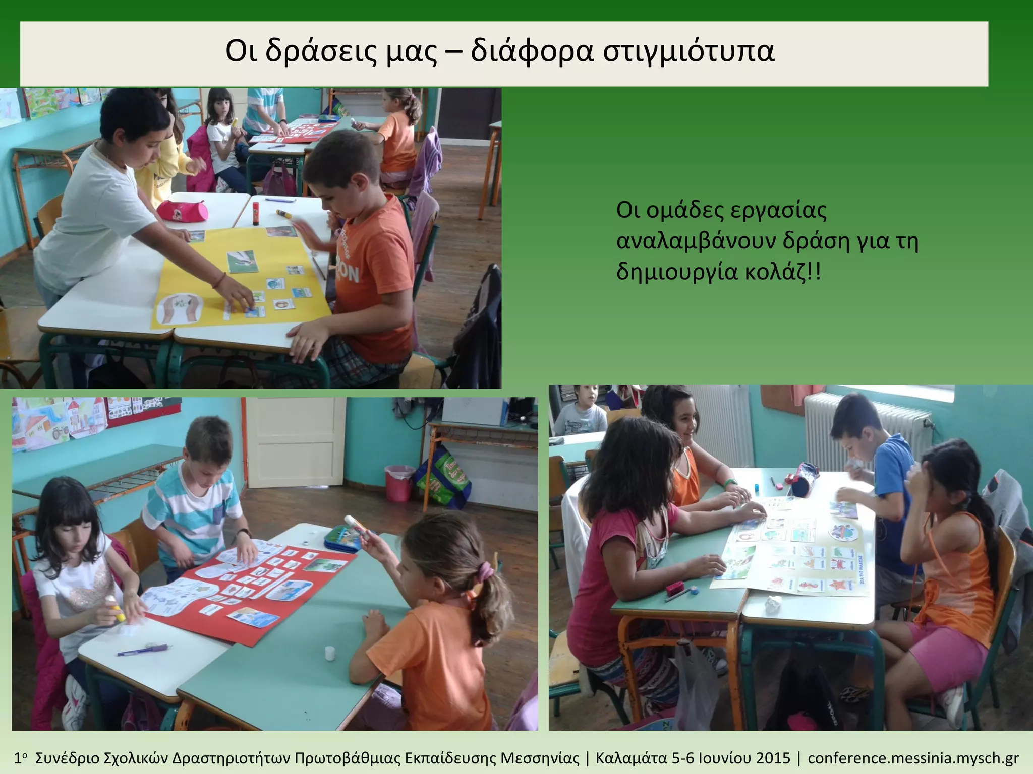 Οι δράσεις μας – διάφορα στιγμιότυπα
1ο
Συνέδριο Σχολικών Δραστηριοτήτων Πρωτοβάθμιας Εκπαίδευσης Μεσσηνίας | Καλαμάτα 5-6 Ιουνίου 2015 | conference.messinia.mysch.gr
Οι ομάδες εργασίας
αναλαμβάνουν δράση για τη
δημιουργία κολάζ!!
 