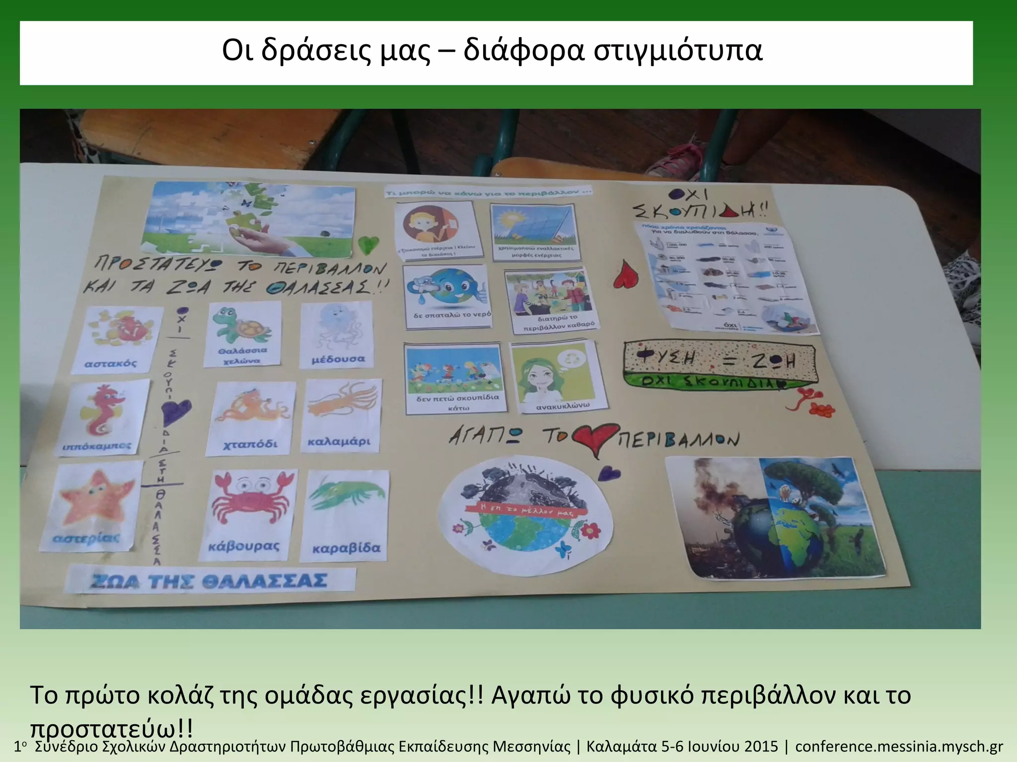 Οι δράσεις μας – διάφορα στιγμιότυπα
1ο
Συνέδριο Σχολικών Δραστηριοτήτων Πρωτοβάθμιας Εκπαίδευσης Μεσσηνίας | Καλαμάτα 5-6 Ιουνίου 2015 | conference.messinia.mysch.gr
Το πρώτο κολάζ της ομάδας εργασίας!! Αγαπώ το φυσικό περιβάλλον και το
προστατεύω!!
 