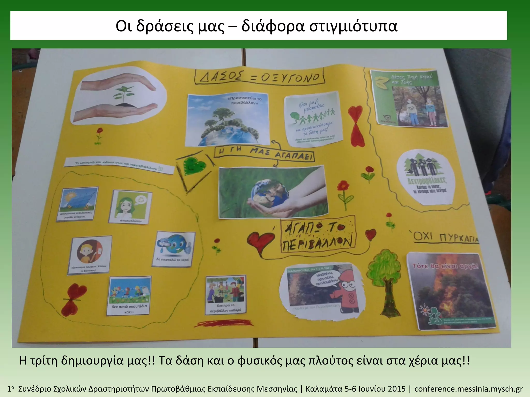 Οι δράσεις μας – διάφορα στιγμιότυπα
1ο
Συνέδριο Σχολικών Δραστηριοτήτων Πρωτοβάθμιας Εκπαίδευσης Μεσσηνίας | Καλαμάτα 5-6 Ιουνίου 2015 | conference.messinia.mysch.gr
Η τρίτη δημιουργία μας!! Τα δάση και ο φυσικός μας πλούτος είναι στα χέρια μας!!
 