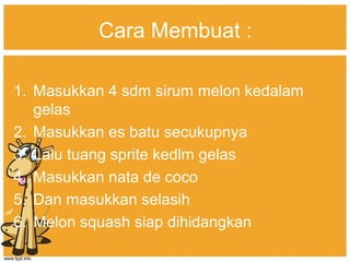 Cara Membuat :
1. Masukkan 4 sdm sirum melon kedalam
gelas
2. Masukkan es batu secukupnya
3. Lalu tuang sprite kedlm gelas
4. Masukkan nata de coco
5. Dan masukkan selasih
6. Melon squash siap dihidangkan
 