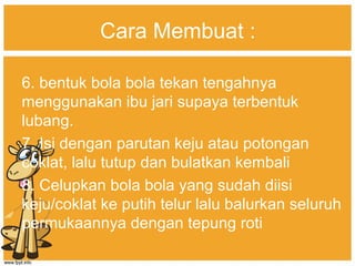 Cara Membuat :
6. bentuk bola bola tekan tengahnya
menggunakan ibu jari supaya terbentuk
lubang.
7. Isi dengan parutan keju atau potongan
coklat, lalu tutup dan bulatkan kembali
8. Celupkan bola bola yang sudah diisi
keju/coklat ke putih telur lalu balurkan seluruh
permukaannya dengan tepung roti
 