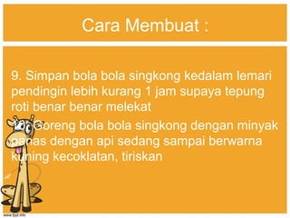 Cara Membuat :
9. Simpan bola bola singkong kedalam lemari
pendingin lebih kurang 1 jam supaya tepung
roti benar benar melekat
10. Goreng bola bola singkong dengan minyak
panas dengan api sedang sampai berwarna
kuning kecoklatan, tiriskan
 
