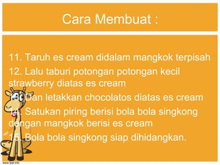 Cara Membuat :
11. Taruh es cream didalam mangkok terpisah
12. Lalu taburi potongan potongan kecil
strawberry diatas es cream
13. Dan letakkan chocolatos diatas es cream
14. Satukan piring berisi bola bola singkong
dengan mangkok berisi es cream
15. Bola bola singkong siap dihidangkan.
 