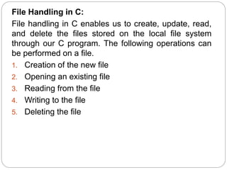 File Handling in C:
File handling in C enables us to create, update, read,
and delete the files stored on the local file system
through our C program. The following operations can
be performed on a file.
1. Creation of the new file
2. Opening an existing file
3. Reading from the file
4. Writing to the file
5. Deleting the file
 