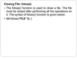 Closing File: fclose()
 The fclose() function is used to close a file. The file
must be closed after performing all the operations on
it. The syntax of fclose() function is given below:
 int fclose( FILE *fp );
 