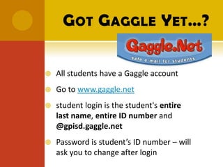 G OT G AGGLE Y ET…?


   All students have a Gaggle account
   Go to www.gaggle.net
   student login is the student's entire
    last name, entire ID number and
    @gpisd.gaggle.net
   Password is student’s ID number – will
    ask you to change after login
 