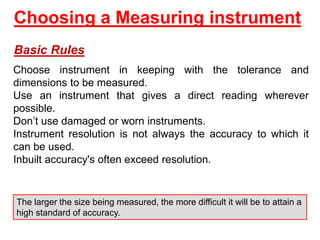 Choosing a Measuring instrument
Basic Rules
Choose instrument in keeping with the tolerance and
dimensions to be measured.
Use an instrument that gives a direct reading wherever
possible.
Don’t use damaged or worn instruments.
Instrument resolution is not always the accuracy to which it
can be used.
Inbuilt accuracy's often exceed resolution.
The larger the size being measured, the more difficult it will be to attain a
high standard of accuracy.
 