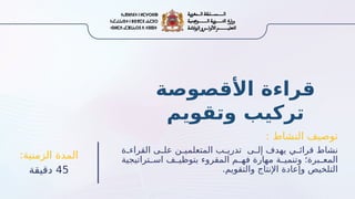 : ‫النشاط‬ ‫توصيف‬
‫ة‬ ‫القراء‬ ‫ى‬ ‫عل‬ ‫ن‬ ‫المتعلمي‬ ‫ب‬ ‫تدري‬ ‫ى‬ ‫إل‬ ‫يهدف‬ ‫ي‬ ‫قرائ‬ ‫نشاط‬
‫تراتيجية‬ ‫اس‬ ‫ف‬ ‫بتوظي‬ ‫المقروء‬ ‫م‬ ‫فه‬ ‫مهارة‬ ‫ة‬ ‫وتنمي‬ ‫برة؛‬ ‫المع‬
.‫والتقويم‬ ‫اإلنتاج‬ ‫وإعادة‬ ‫التلخيص‬
:‫الزمنية‬ ‫المدة‬
45
‫دقيقة‬
‫األقصوصة‬ ‫قراءة‬
‫وتقويم‬ ‫تركيب‬
 