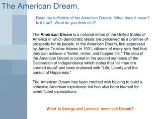 The American Dream. 
Read the definition of the American Dream. What does it mean? 
Is it true? What do you think of it? 
The American Dream is a national ethos of the United States of 
America in which democratic ideals are perceived as a promise of 
prosperity for its people. In the American Dream, first expressed 
by James Truslow Adams in 1931, citizens of every rank feel that 
they can achieve a "better, richer, and happier life." The idea of 
the American Dream is rooted in the second sentence of the 
Declaration of Independence which states that "all men are 
created equal“ and been endowed with "Life, Liberty and the 
pursuit of Happiness.“ 
The American Dream has been credited with helping to build a 
cohesive American experience but has also been blamed for 
overinflated expectations. 
What is George and Lennie’s ‘American Dream’? 
 