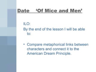 Date ‘Of Mice and Men’ 
ILO: 
By the end of the lesson I will be able 
to: 
• Compare metaphorical links between 
characters and connect it to the 
American Dream Principle. 
 