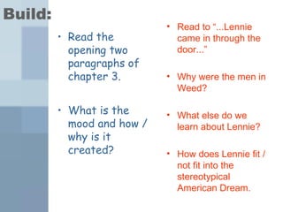 Build: 
• Read the 
opening two 
paragraphs of 
chapter 3. 
• What is the 
mood and how / 
why is it 
created? 
• Read to “...Lennie 
came in through the 
door...” 
• Why were the men in 
Weed? 
• What else do we 
learn about Lennie? 
• How does Lennie fit / 
not fit into the 
stereotypical 
American Dream. 
 