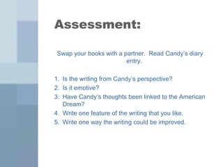 Assessment: 
Swap your books with a partner. Read Candy’s diary 
entry. 
1. Is the writing from Candy’s perspective? 
2. Is it emotive? 
3. Have Candy’s thoughts been linked to the American 
Dream? 
4. Write one feature of the writing that you like. 
5. Write one way the writing could be improved. 
