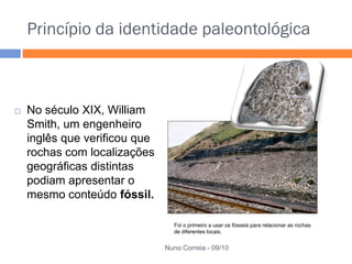 Princípio da identidade paleontológica



   No século XIX, William
    Smith, um engenheiro
    inglês que verificou que
    rochas com localizações
    geográficas distintas
    podiam apresentar o
    mesmo conteúdo fóssil.

                                 Foi o primeiro a usar os fósseis para relacionar as rochas
                                 de diferentes locais.


                               Nuno Correia - 09/10
 
