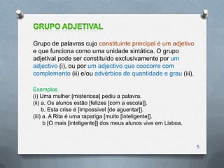 Grupo de palavras cujo constituinte principal é um adjetivo
e que funciona como uma unidade sintática. O grupo
adjetival pode ser constituído exclusivamente por um
adjectivo (i), ou por um adjectivo que coocorre com
complemento (ii) e/ou advérbios de quantidade e grau (iii).

Exemplos
(i) Uma mulher [misteriosa] pediu a palavra.
(ii) a. Os alunos estão [felizes [com a escola]].
     b. Esta crise é [impossível [de aguentar]].
(iii) a. A Rita é uma rapariga [muito [inteligente]].
      b [O mais [inteligente]] dos meus alunos vive em Lisboa.



                                                                 5
 