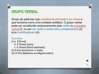 Grupo de palavras cujo constituinte principal é um verbo e
que funciona como uma unidade sintática. O grupo verbal
pode ser constituído exclusivamente pelo verbo ou complexo
verbal (i), ou por um verbo e pelos seus complementos (ii)
e/ou modificadores (iii).

Exemplos
(i) a. [Chove].
    b. A Teresa [caiu].
    c. A Teresa [tinha espirrado].
(ii) A Eva [encontrou o João].
(iii) O Rui [telefonou ao Miguel ontem].



                                                             6
 