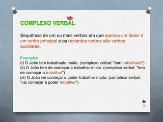 Sequência de um ou mais verbos em que apenas um deles é
um verbo principal e os restantes verbos são verbos
auxiliares.

Exemplos
(i) O João tem trabalhado muito. (complexo verbal: "tem trabalhado")
(ii) O João tem de começar a trabalhar muito. (complexo verbal: "tem
de começar a trabalhar")
(iii) O João vai começar a poder trabalhar muito. (complexo verbal:
"vai começar a poder trabalhar")




                                                                   7
 