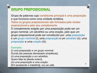 Grupo de palavras cujo constituinte principal é uma preposição
e que funciona como uma unidade sintática.
Todos os grupos preposicionais são formados pelo núcleo
preposicional e pelo seu complemento.
O complemento exigido por uma preposição pode ser um
grupo nominal, um advérbio ou uma oração, pelo que um
grupo preposicional pode ser constituído por: uma preposição
e um grupo nominal (i); uma preposição e um advérbio (ii); uma
preposição e uma oração (iii).

Exemplos
(i) uma preposição e um grupo nominal:
Duvido [de pessoas demasiado simpáticas].
(ii) uma preposição e um advérbio:
Quero falar-te [desde ontem].
(iii) uma preposição e uma oração:
                                                            8
[Em [acabando o trabalho]], vou ao café.
 