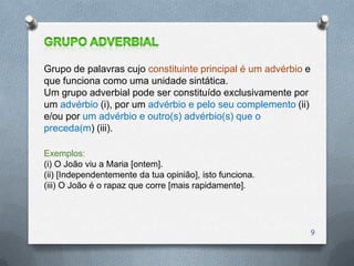 Grupo de palavras cujo constituinte principal é um advérbio e
que funciona como uma unidade sintática.
Um grupo adverbial pode ser constituído exclusivamente por
um advérbio (i), por um advérbio e pelo seu complemento (ii)
e/ou por um advérbio e outro(s) advérbio(s) que o
preceda(m) (iii).

Exemplos:
(i) O João viu a Maria [ontem].
(ii) [Independentemente da tua opinião], isto funciona.
(iii) O João é o rapaz que corre [mais rapidamente].




                                                                9
 
