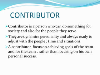 CONTRIBUTOR
Contributor is a person who can do something for
society and also for the people they serve.
They are dynamics personality and always ready to
adjust with the people , time and situations.
A contributor focus on achieving goals of the team
and for the team , rather than focusing on his own
personal success.
 