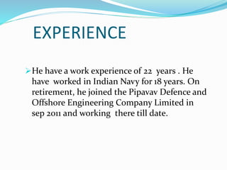 EXPERIENCE
He have a work experience of 22 years . He
have worked in Indian Navy for 18 years. On
retirement, he joined the Pipavav Defence and
Offshore Engineering Company Limited in
sep 2011 and working there till date.
 