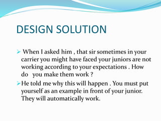 DESIGN SOLUTION
 When I asked him , that sir sometimes in your
carrier you might have faced your juniors are not
working according to your expectations . How
do you make them work ?
He told me why this will happen . You must put
yourself as an example in front of your junior.
They will automatically work.
 