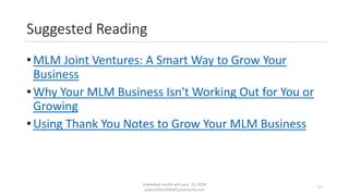 Suggested Reading
• MLM Joint Ventures: A Smart Way to Grow Your
Business
• Why Your MLM Business Isn't Working Out for You or
Growing
• Using Thank You Notes to Grow Your MLM Business
Individual results will vary. (c) 2018
www.OnlineMLMCommunity.com
11
 