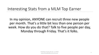 Individual results will vary. (c) 2018
www.OnlineMLMCommunity.com
6
Interesting Stats from a MLM Top Earner
In my opinion, ANYONE can recruit three new people
per month. That's a little bit less than one person per
week. How do you do that? Talk to five people per day,
Monday through Friday. That's it folks.
 