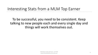 Individual results will vary. (c) 2018
www.OnlineMLMCommunity.com
8
Interesting Stats from a MLM Top Earner
To be successful, you need to be consistent. Keep
talking to new people each and every single day and
things will work themselves out.
 