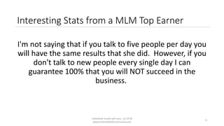 Individual results will vary. (c) 2018
www.OnlineMLMCommunity.com
9
Interesting Stats from a MLM Top Earner
I'm not saying that if you talk to five people per day you
will have the same results that she did. However, if you
don't talk to new people every single day I can
guarantee 100% that you will NOT succeed in the
business.
 